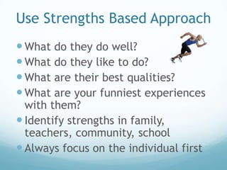Use Strengths Based Approach
 What do they do well?
 What do they like to do?
 What are their best qualities?
 What are your funniest experiences
  with them?
 Identify strengths in family,
  teachers, community, school
 Always focus on the individual first
 
