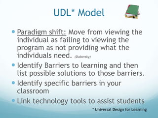 UDL* Model
 Paradigm shift: Move from viewing the
  individual as failing to viewing the
  program as not providing what the
  individuals need. (Dubovsky)
 Identify Barriers to learning and then
  list possible solutions to those barriers.
 Identify specific barriers in your
  classroom
 Link technology tools to assist students
                          * Universal Design for Learning
 