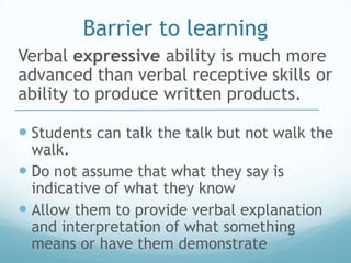 Barrier to learning
Verbal expressive ability is much more
advanced than verbal receptive skills or
ability to produce written products.

 Students can talk the talk but not walk the
  walk.
 Do not assume that what they say is
  indicative of what they know
 Allow them to provide verbal explanation
  and interpretation of what something
  means or have them demonstrate
 