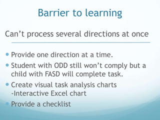 Barrier to learning
Can’t process several directions at once

 Provide one direction at a time.
 Student with ODD still won’t comply but a
 child with FASD will complete task.
 Create visual task analysis charts
 -Interactive Excel chart
 Provide a checklist
 