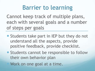 Barrier to learning
Cannot keep track of multiple plans,
each with several goals and a number
of steps per goals
 Students take part in IEP but they do not
 understand all the aspects, provide
 positive feedback, provide checklist.
 Students cannot be responsible to follow
 their own behavior plan
 Work on one goal at a time.
 