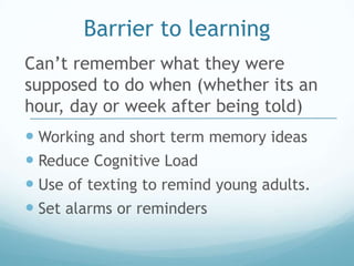 Barrier to learning
Can’t remember what they were
supposed to do when (whether its an
hour, day or week after being told)
 Working and short term memory ideas
 Reduce Cognitive Load
 Use of texting to remind young adults.
 Set alarms or reminders
 