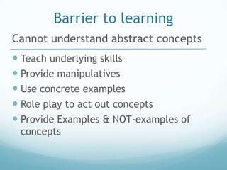 Barrier to learning
Cannot understand abstract concepts
 Teach underlying skills
 Provide manipulatives
 Use concrete examples
 Role play to act out concepts
 Provide Examples & NOT-examples of
 concepts
 