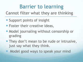 Barrier to learning
Cannot filter what they are thinking
 Support points of insight
 Foster their creative ideas,
 Model journaling without censorship or
 grading
 They don’t mean to be rude or intrusive,
 just say what they think.
 Model good ways to speak your mind
 