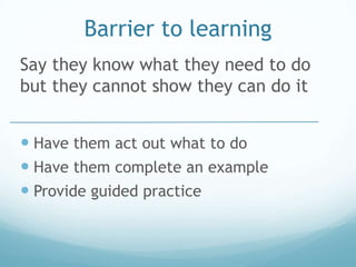 Barrier to learning
Say they know what they need to do
but they cannot show they can do it


 Have them act out what to do
 Have them complete an example
 Provide guided practice
 