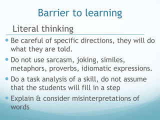 Barrier to learning
  Literal thinking
 Be careful of specific directions, they will do
 what they are told.
 Do not use sarcasm, joking, similes,
 metaphors, proverbs, idiomatic expressions.
 Do a task analysis of a skill, do not assume
 that the students will fill in a step
 Explain & consider misinterpretations of
 words
 