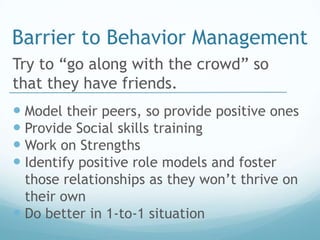 Barrier to Behavior Management
Try to “go along with the crowd” so
that they have friends.
 Model their peers, so provide positive ones
 Provide Social skills training
 Work on Strengths
 Identify positive role models and foster
  those relationships as they won’t thrive on
  their own
 Do better in 1-to-1 situation
 