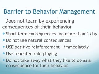 Barrier to Behavior Management
 Does not learn by experiencing
consequences of their behavior
 Short term consequences –no more than 1 day
 Do not use natural consequences
 USE positive reinforcement - immediately
 Use repeated role playing
 Do not take away what they like to do as a
 consequence for their behavior.
 