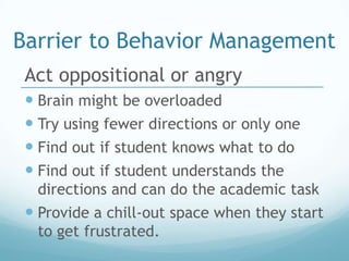 Barrier to Behavior Management
 Act oppositional or angry
  Brain might be overloaded
  Try using fewer directions or only one
  Find out if student knows what to do
  Find out if student understands the
  directions and can do the academic task
  Provide a chill-out space when they start
  to get frustrated.
 