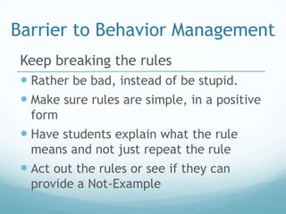 Barrier to Behavior Management
 Keep breaking the rules
  Rather be bad, instead of be stupid.
  Make sure rules are simple, in a positive
  form
  Have students explain what the rule
  means and not just repeat the rule
  Act out the rules or see if they can
  provide a Not-Example
 