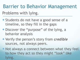 Barrier to Behavior Management
Problems with lying.
 Students do not have a good sense of a
 timeline, so they fill in the gaps
 Discover the “purpose” of the lying, a
 behavior analysis
 Verify the person’s story from credible
 sources, not always peers.
 Not always a connect between what they feel
 to how they act so they might “look” like
 lying.
 