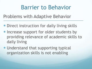 Barrier to Behavior
Problems with Adaptive Behavior
 Direct instruction for daily living skills
 Increase support for older students by
  providing relevance of academic skills to
  daily living
 Understand that supporting typical
  organization skills is not enabling
 