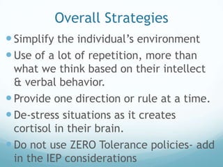 Overall Strategies
 Simplify the individual’s environment
 Use of a lot of repetition, more than
  what we think based on their intellect
  & verbal behavior.
 Provide one direction or rule at a time.
 De-stress situations as it creates
  cortisol in their brain.
 Do not use ZERO Tolerance policies- add
  in the IEP considerations
 
