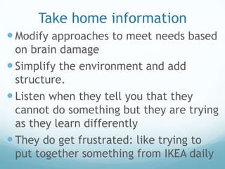 Take home information
 Modify approaches to meet needs based
  on brain damage
 Simplify the environment and add
  structure.
 Listen when they tell you that they
  cannot do something but they are trying
  as they learn differently
 They do get frustrated: like trying to
  put together something from IKEA daily
 
