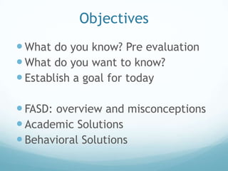 Objectives
 What do you know? Pre evaluation
 What do you want to know?
 Establish a goal for today

 FASD: overview and misconceptions
 Academic Solutions
 Behavioral Solutions
 