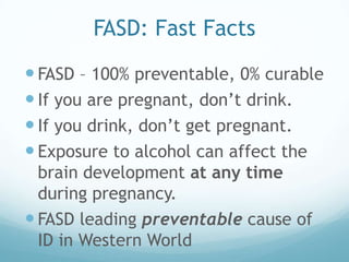 FASD: Fast Facts
 FASD – 100% preventable, 0% curable
 If you are pregnant, don’t drink.
 If you drink, don’t get pregnant.
 Exposure to alcohol can affect the
  brain development at any time
  during pregnancy.
 FASD leading preventable cause of
  ID in Western World
 