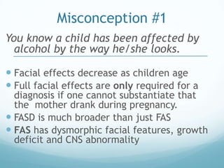 Misconception #1
You know a child has been affected by
  alcohol by the way he/she looks.

 Facial effects decrease as children age
 Full facial effects are only required for a
  diagnosis if one cannot substantiate that
  the mother drank during pregnancy.
 FASD is much broader than just FAS
 FAS has dysmorphic facial features, growth
  deficit and CNS abnormality
 