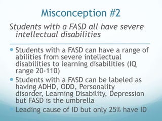 Misconception #2
Students with a FASD all have severe
  intellectual disabilities
 Students with a FASD can have a range of
  abilities from severe intellectual
  disabilities to learning disabilities (IQ
  range 20-110)
 Students with a FASD can be labeled as
  having ADHD, ODD, Personality
  disorder, Learning Disability, Depression
  but FASD is the umbrella
 Leading cause of ID but only 25% have ID
 