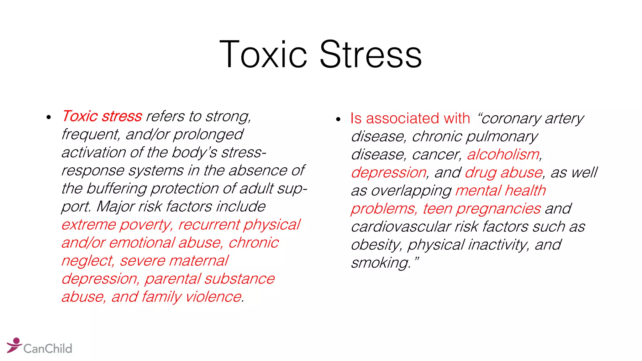 Toxic Stress
• Toxic stress refers to strong,
frequent, and/or prolonged
activation of the body’s stress-
response systems in the absence of
the buffering protection of adult sup-
port. Major risk factors include
extreme poverty, recurrent physical
and/or emotional abuse, chronic
neglect, severe maternal
depression, parental substance
abuse, and family violence.
• Is associated with “coronary artery
disease, chronic pulmonary
disease, cancer, alcoholism,
depression, and drug abuse, as well
as overlapping mental health
problems, teen pregnancies and
cardiovascular risk factors such as
obesity, physical inactivity, and
smoking.”
 