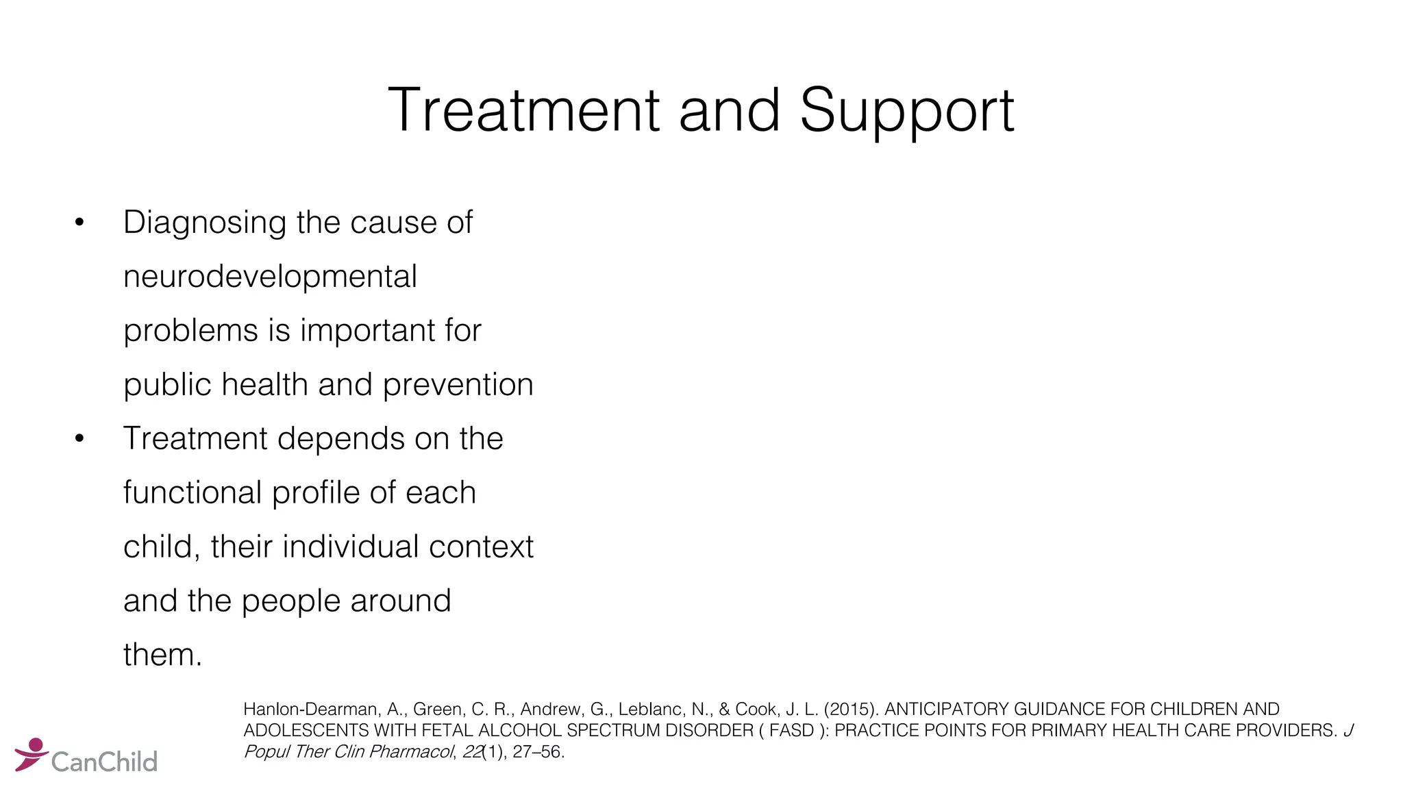 Treatment and Support
• Diagnosing the cause of
neurodevelopmental
problems is important for
public health and prevention
• Treatment depends on the
functional profile of each
child, their individual context
and the people around
them.
Hanlon-Dearman, A., Green, C. R., Andrew, G., Leblanc, N., & Cook, J. L. (2015). ANTICIPATORY GUIDANCE FOR CHILDREN AND
ADOLESCENTS WITH FETAL ALCOHOL SPECTRUM DISORDER ( FASD ): PRACTICE POINTS FOR PRIMARY HEALTH CARE PROVIDERS. J
Popul Ther Clin Pharmacol, 22(1), 27–56.
 