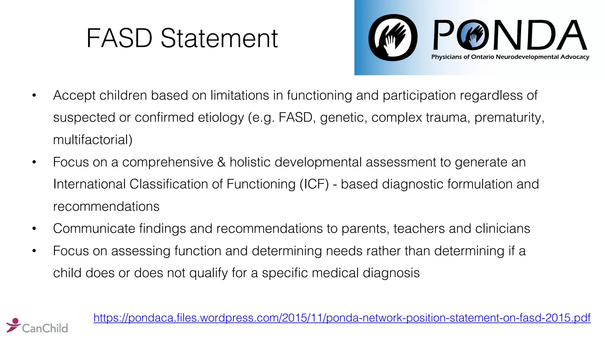 FASD Statement
• Accept children based on limitations in functioning and participation regardless of
suspected or confirmed etiology (e.g. FASD, genetic, complex trauma, prematurity,
multifactorial)
• Focus on a comprehensive & holistic developmental assessment to generate an
International Classification of Functioning (ICF) - based diagnostic formulation and
recommendations
• Communicate findings and recommendations to parents, teachers and clinicians
• Focus on assessing function and determining needs rather than determining if a
child does or does not qualify for a specific medical diagnosis
https://pondaca.files.wordpress.com/2015/11/ponda-network-position-statement-on-fasd-2015.pdf
 