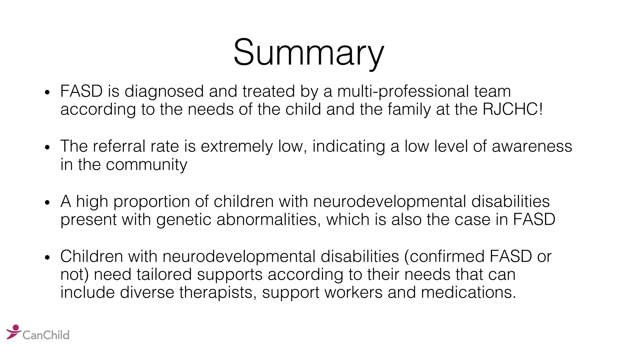 Summary
• FASD is diagnosed and treated by a multi-professional team
according to the needs of the child and the family at the RJCHC!
• The referral rate is extremely low, indicating a low level of awareness
in the community
• A high proportion of children with neurodevelopmental disabilities
present with genetic abnormalities, which is also the case in FASD
• Children with neurodevelopmental disabilities (confirmed FASD or
not) need tailored supports according to their needs that can
include diverse therapists, support workers and medications.
 