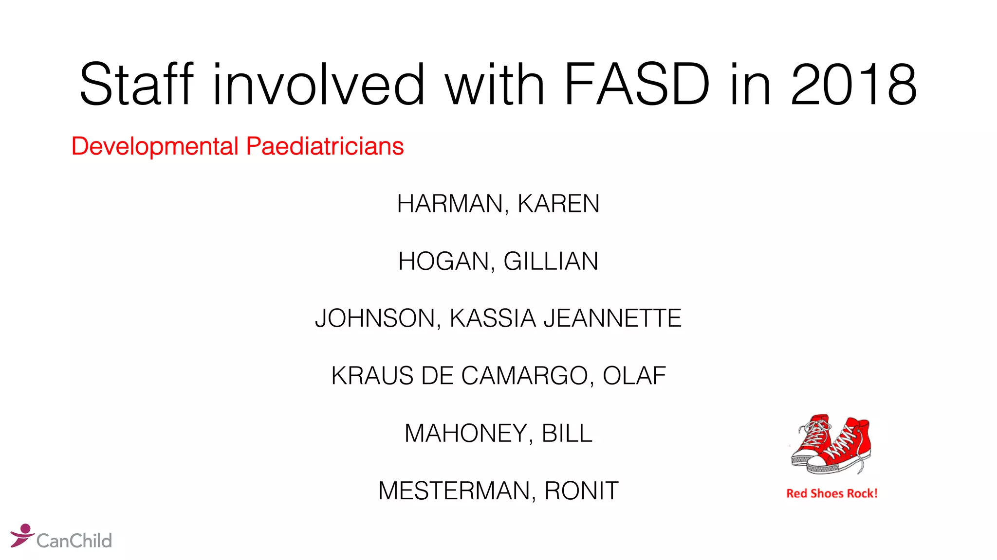 Staff involved with FASD in 2018
Developmental Paediatricians
HARMAN, KAREN
HOGAN, GILLIAN
JOHNSON, KASSIA JEANNETTE
KRAUS DE CAMARGO, OLAF
MAHONEY, BILL
MESTERMAN, RONIT
 