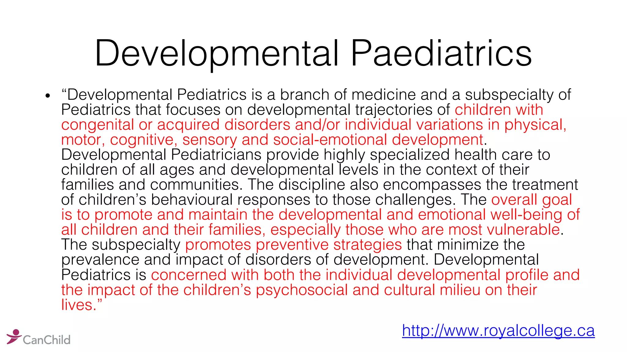 Developmental Paediatrics
• “Developmental Pediatrics is a branch of medicine and a subspecialty of
Pediatrics that focuses on developmental trajectories of children with
congenital or acquired disorders and/or individual variations in physical,
motor, cognitive, sensory and social-emotional development.
Developmental Pediatricians provide highly specialized health care to
children of all ages and developmental levels in the context of their
families and communities. The discipline also encompasses the treatment
of children’s behavioural responses to those challenges. The overall goal
is to promote and maintain the developmental and emotional well-being of
all children and their families, especially those who are most vulnerable.
The subspecialty promotes preventive strategies that minimize the
prevalence and impact of disorders of development. Developmental
Pediatrics is concerned with both the individual developmental profile and
the impact of the children’s psychosocial and cultural milieu on their
lives.”
http://www.royalcollege.ca
 