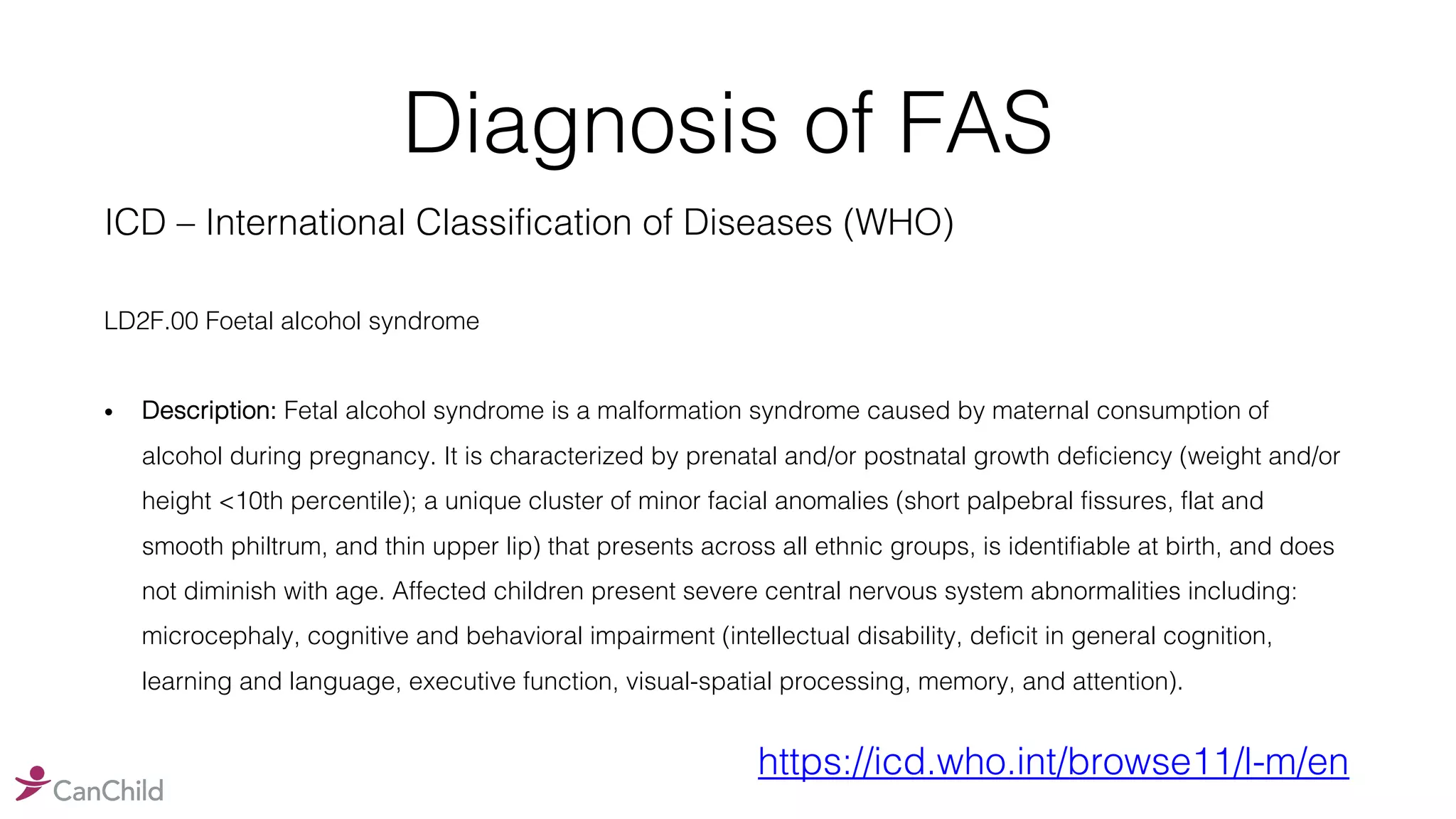 Diagnosis of FAS
ICD – International Classification of Diseases (WHO)
LD2F.00 Foetal alcohol syndrome
• Description: Fetal alcohol syndrome is a malformation syndrome caused by maternal consumption of
alcohol during pregnancy. It is characterized by prenatal and/or postnatal growth deficiency (weight and/or
height <10th percentile); a unique cluster of minor facial anomalies (short palpebral fissures, flat and
smooth philtrum, and thin upper lip) that presents across all ethnic groups, is identifiable at birth, and does
not diminish with age. Affected children present severe central nervous system abnormalities including:
microcephaly, cognitive and behavioral impairment (intellectual disability, deficit in general cognition,
learning and language, executive function, visual-spatial processing, memory, and attention).
https://icd.who.int/browse11/l-m/en
 