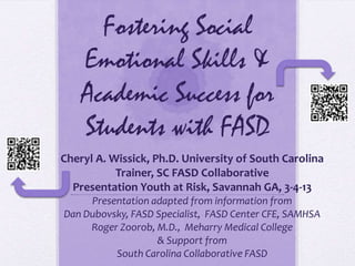 Fostering Social
    Emotional Skills &
    Academic Success for
    Students with FASD
Cheryl A. Wissick, Ph.D. University of South Carolina
           Trainer, SC FASD Collaborative
  Presentation Youth at Risk, Savannah GA, 3-4-13
     Presentation adapted from information from
Dan Dubovsky, FASD Specialist, FASD Center CFE, SAMHSA
     Roger Zoorob, M.D., Meharry Medical College
                   & Support from
          South Carolina Collaborative FASD
 