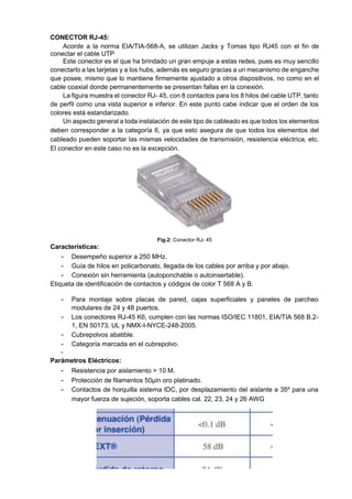 CONECTOR RJ-45:
Acorde a la norma EIA/TIA-568-A, se utilizan Jacks y Tomas tipo RJ45 con el fin de
conectar el cable UTP
Este conector es el que ha brindado un gran empuje a estas redes, pues es muy sencillo
conectarlo a las tarjetas y a los hubs, además es seguro gracias a un mecanismo de enganche
que posee, mismo que lo mantiene firmemente ajustado a otros dispositivos, no como en el
cable coaxial donde permanentemente se presentan fallas en la conexión.
La figura muestra el conector RJ- 45, con 8 contactos para los 8 hilos del cable UTP, tanto
de perfil como una vista superior e inferior. En este punto cabe indicar que el orden de los
colores está estandarizado.
Un aspecto general a toda instalación de este tipo de cableado es que todos los elementos
deben corresponder a la categoría 6, ya que esto asegura de que todos los elementos del
cableado pueden soportar las mismas velocidades de transmisión, resistencia eléctrica, etc.
El conector en este caso no es la excepción.
Fig.2: Conector RJ- 45
Características:
- Desempeño superior a 250 MHz.
- Guía de hilos en policarbonato, llegada de los cables por arriba y por abajo.
- Conexión sin herramienta (autoponchable o autoinsertable).
Etiqueta de identificación de contactos y códigos de color T 568 A y B.
- Para montaje sobre placas de pared, cajas superficiales y paneles de parcheo
modulares de 24 y 48 puertos.
- Los conectores RJ-45 K6, cumplen con las normas ISO/IEC 11801, EIA/TIA 568 B.2-
1, EN 50173, UL y NMX-I-NYCE-248-2005.
- Cubrepolvos abatible.
- Categoría marcada en el cubrepolvo.
-
Parámetros Eléctricos:
- Resistencia por aislamiento > 10 M.
- Protección de filamentos 50µin oro platinado.
- Contactos de horquilla sistema IDC, por desplazamiento del aislante a 35º para una
mayor fuerza de sujeción, soporta cables cal. 22, 23, 24 y 26 AWG
 