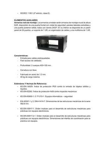 - ISO/IEC 11801 (2ª edición, clase E).
ELEMENTOS AUXILIARES
Armarios rack de montaje: Los armarios a instalar serán armarios de montaje mural de altura
6UR, dispondrán de una puerta frontal con cristal de seguridad, paneles laterales extraíbles y
una puerta posterior sólida, todos con cierres 2433ª. En su interior se dispondrá de un patch
panel de 24 puertos, un soporte de 1 UR, un organizador de cables y una multitoma de 1 UR.
Características:
- Entrada para cables pretroqueladas.
- Fácil acceso de cableado.
- Profundidad: 2 cuerpos 400+100 mm.
- Cerradura con llave.
- Fabricado en acero de 1.2 mm.
- 40 kg de carga máxima.
Estándares Y Normas De Referencia:
- IEC/EN 60529. Índice de protección IP20 contra la entrada de objetos sólidos y
líquidos.
- IEC/EN 62262. Índice de protección Ik08 contra impactos mecánicos.
- IEC/EN 60950-1; C 77-210-1. Equipos informáticos – seguridad.
- EIA 60297-1 y 2; DIN 41414-7. Dimensiones de las estructuras mecánicas de la serie
482.6 mm.
- IEC/EN 60917-1. Orden modular para el desarrollo de estructuras mecánicas para
prácticas con equipos electrónicos.
- IEC/EN 60917-2-1. Orden modular para el desarrollo de estructuras mecánicas para
prácticas con equipos electrónicos. Dimensiones del interfaz de coordinación para la
practica con equipos.
 