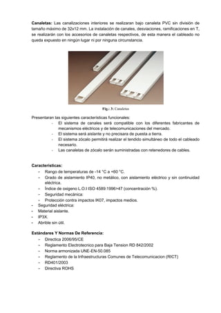 Canaletas: Las canalizaciones interiores se realizaran bajo canaleta PVC sin división de
tamaño máximo de 32x12 mm. La instalación de canales, desviaciones, ramificaciones en T,
se realizarán con los accesorios de canaletas respectivos, de esta manera el cableado no
queda expuesto en ningún lugar ni por ninguna circunstancia.
Fig.: 3: Canaletas
Presentaran las siguientes características funcionales:
- El sistema de canales será compatible con los diferentes fabricantes de
mecanismos eléctricos y de telecomunicaciones del mercado.
- El sistema será aislante y no precisara de puesta a tierra.
- El sistema zócalo permitirá realizar el tendido simultáneo de todo el cableado
necesario.
- Las canaletas de zócalo serán suministradas con retenedores de cables.
Características:
- Rango de temperaturas de -14 °C a +60 °C.
- Grado de aislamiento IP40, no metálico, con aislamiento eléctrico y sin continuidad
eléctrica.
- Índice de oxigeno L.O.I ISO 4589:1996>47 (concentración %).
- Seguridad mecánica:
- Protección contra impactos IK07, impactos medios.
- Seguridad eléctrica:
- Material aislante.
- IP3X.
- Abrible sin útil.
Estándares Y Normas De Referencia:
- Directica 2006/95/CE
- Reglamento Electrotecnico para Baja Tension RD 842/2002
- Norma armonizada UNE-EN-50.085
- Reglamento de la Infraestructuras Comunes de Telecomunicacion (RICT)
- RD401/2003
- Directiva ROHS
 