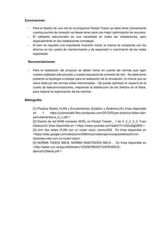 Conclusiones:
- Para el diseño de una red en el programa Packet Tracer se debe tener previamente
cuantos puntos de conexión se desea tener para una mejor optimización de recursos.
- El cableado estructurado es una necesidad en todas las instalaciones, pero
especialmente en las instalaciones complejas.
- Si bien se requiere una importante inversión inicial, la misma se compensa con los
ahorros en los costos de mantenimiento y de expansión o crecimiento de las redes
soportadas.
Recomendaciones:
- Para la realización del proyecto se deben tomar en cuenta las normas que rigen
nuestro cableado estructurado y nuestro esquema de conexión de red. - Se debe tener
presente la topología a trabajar para la realización de la simulación, la misma que se
viene dada por las normas antes mencionadas. - Se puede optimizar el espacio en el
cuarto de telecomunicaciones, mejorando la distribución de los Switchs en el Rack,
para mejorar la organización de los mismos.
Bibliografía:
[1] Practica Redes VLAN y Enrutamientos (Estático y Dinámico).En línea disponible
en < https://juannava64.files.wordpress.com/2012/02/par-practica-redes-vlan-
yenrutamientos-a_b_c.pdf >
[2] Diseño de red WAN conexion ADSL en Packet Tracert _ 1 de 3, 2_3, 3_3, Yvan
Galarza.En línea disponible en < https://www.youtube.com/watch?v=G2luiQgQfD8 >
[3] Unir dos redes VLAN con un router cisco, jramon208. En línea disponible en
<https://sites.google.com/site/jramon208/inicio/redes/ejerciciospackettracer/unir-
dosredes-vlan-con-un-router-cisco>
[4] NORMA TIA/EIA 568-B, NORMA ANSI/TIA/EIA 569-A. , En línea disponible en
<http://saber.ucv.ve/jspui/bitstream/123456789/507/3/APENDICE-
dianca%20tesis.pdf >
 