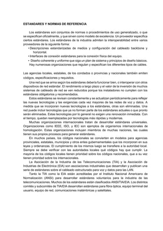 ESTANDARES Y NORMAS DE REFERENCIA
Los estándares son conjuntos de normas o procedimientos de uso generalizado, o que
se especifican oficialmente, y que sirven como modelo de excelencia. Un proveedor especifica
ciertos estándares. Los estándares de la industria admiten la interoperabilidad entre varios
proveedores de la siguiente forma:
• Descripciones estandarizadas de medios y configuración del cableado backbone y
horizontal.
• Interfaces de conexión estándares para la conexión física del equipo.
• Diseño coherente y uniforme que siga un plan de sistema y principios de diseño básicos.
Hay numerosas organizaciones que regulan y especifican los diferentes tipos de cables.
Las agencias locales, estatales, de los condados o provincias y nacionales también emiten
códigos, especificaciones y requisitos.
Una red que se arma según los estándares debería funcionar bien, o interoperar con otros
dispositivos de red estándar. El rendimiento a largo plazo y el valor de la inversión de muchos
sistemas de cableado de red se ven reducidos porque los instaladores no cumplen con los
estándares obligatorios y recomendados.
Estos estándares se revisan constantemente y se actualizan periódicamente para reflejar
las nuevas tecnologías y las exigencias cada vez mayores de las redes de voz y datos. A
medida que se incorporan nuevas tecnologías a los estándares, otras son eliminadas. Una
red puede incluir tecnologías que ya no forman parte de los estándares actuales o que pronto
serán eliminadas. Estas tecnologías por lo general no exigen una renovación inmediata. Con
el tiempo, quedan reemplazadas por tecnologías más rápidas y modernas.
Muchas organizaciones internacionales tratan de desarrollar estándares universales.
Organizaciones como IEEE, ISO, y IEC son ejemplos de organismos internacionales de
homologación. Estas organizaciones incluyen miembros de muchas naciones, las cuales
tienen sus propios procesos para generar estándares.
En muchos países, los códigos nacionales se convierten en modelos para agencias
provinciales, estatales, municipios y otros entes gubernamentales que los incorporan en sus
leyes y ordenanzas. El cumplimiento de los mismos luego se transfiere a la autoridad local.
Siempre se debe verificar con las autoridades locales qué códigos hay que cumplir. La
mayoría de los códigos locales tienen prioridad sobre los códigos nacionales, que a su vez
tienen prioridad sobre los internacionales.
La Asociación de la Industria de las Telecomunicaciones (TIA) y la Asociación de
Industrias de Electrónica (EIA) son asociaciones industriales que desarrollan y publican una
serie de estándares sobre el cableado estructurado para voz y datos para las LAN.
Tanto la TIA como la EIA están acreditadas por el Instituto Nacional Americano de
Normalización (ANSI) para desarrollar estándares voluntarios para la industria de las
telecomunicaciones. Muchos de los estándares están clasificados ANSI/TIA/EIA. Los distintos
comités y subcomités de TIA/EIA desarrollan estándares para fibra óptica, equipo terminal del
usuario, equipo de red, comunicaciones inalámbricas y satelitales.
 