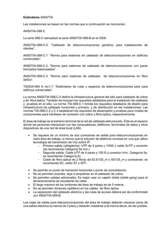 Estándares ANSI/TIA
Las instalaciones se basan en las normas que a continuación se mencionan.
ANSI/TIA-568-C
La serie 568-C reemplazó la serie ANSI/TIA-568-B en el 2008.
ANSI/TIA-568-C.0: “Cableado de telecomunicaciones genérico para instalaciones de
clientes”.
ANSI/TIA-568-C.1: “Norma para sistemas de cableado de telecomunicaciones en edificios
comerciales”.
ANSI/TIA-568-C.2: “Norma para sistemas de cableado de telecomunicaciones con pares
trenzados balanceados”.
ANSI/TIA-568-C.3: “Norma para sistemas de cableado de telecomunicaciones en fibra
óptica”.
TIA/EIA-569 A rev1.7: “Estándares de rutas y espacios de telecomunicaciones para para
edificios comerciales”.
La norma ANSI/TIA-568-C.0 define la infraestructura general del sitio para cableado de cobre
y de fibra óptica. También se incluyen los requisitos detallados para la instalación de cableado
y pruebas en el sitio. La norma TIA-568-C.1 brinda los requisitos detallados de diseño para
infraestructura de cableado horizontal y primario, y de distribución en las instalaciones. Las
normas TIA-568-C.2 y C.3 establecen los requisitos de desempeño y pruebas para niveles de
componentes para hardware de conexión con cobre y fibra óptica, respectivamente.
El área de trabajo es el extremo terminal de la red de cableado estructurado. Éste es el espacio
donde las personas interactúan con las computadoras, teléfonos, terminales de datos y otros
dispositivos de una red de área local (LAN).
 Se requiere de un mínimo de dos conectores de salida para telecomunicaciones en
cada área de trabajo, a menos que la solución de telefonía consista en una que utilice
tecnología de transmisión de Voz sobre IP.
- Primera salida (obligatoria): UTP de 4 pares y 100Ω o cable ScTP y conector
(se recomienda Categoría 5e min.)
- Segunda salida: Cable UTP de 4 pares y 100 Ω y conector (mín. Categoría 5e,
se recomienda Categoría 6).
- Cable de fibra óptica de 2 fibras de 62.5/125_m o 50/125_m y conectores: se
recomienda SC, estilo ST o SFF.
 Se permite un punto de transición horizontal o punto de consolidación.
 No se permiten puentes, taps o empalmes en el cableado de cobre.
 Se permiten salidas adicionales. Es mejor usar un cajetín doble (doble gang) para el
almacenamiento de excedente de cable.
 El largo máximo de los cordones del área de trabajo es de 5 metros.
 No se permiten divisores (splitters) en los cables de fibra óptica.
 La separación del cableado eléctrico y las rutas de acceso deberá ser de conformidad
con ANSI/TIA-569-B.
Las cajas de salida para telecomunicaciones del área de trabajo deberán ubicarse cerca de
una salida eléctrica (a menos de 3 pies) y deberán instalarse a la misma altura, de ser posible.
 