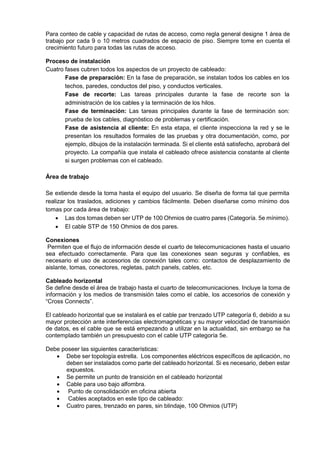 Para conteo de cable y capacidad de rutas de acceso, como regla general designe 1 área de
trabajo por cada 9 o 10 metros cuadrados de espacio de piso. Siempre tome en cuenta el
crecimiento futuro para todas las rutas de acceso.
Proceso de instalación
Cuatro fases cubren todos los aspectos de un proyecto de cableado:
Fase de preparación: En la fase de preparación, se instalan todos los cables en los
techos, paredes, conductos del piso, y conductos verticales.
Fase de recorte: Las tareas principales durante la fase de recorte son la
administración de los cables y la terminación de los hilos.
Fase de terminación: Las tareas principales durante la fase de terminación son:
prueba de los cables, diagnóstico de problemas y certificación.
Fase de asistencia al cliente: En esta etapa, el cliente inspecciona la red y se le
presentan los resultados formales de las pruebas y otra documentación, como, por
ejemplo, dibujos de la instalación terminada. Si el cliente está satisfecho, aprobará del
proyecto. La compañía que instala el cableado ofrece asistencia constante al cliente
si surgen problemas con el cableado.
Área de trabajo
Se extiende desde la toma hasta el equipo del usuario. Se diseña de forma tal que permita
realizar los traslados, adiciones y cambios fácilmente. Deben diseñarse como mínimo dos
tomas por cada área de trabajo:
 Las dos tomas deben ser UTP de 100 Ohmios de cuatro pares (Categoría. 5e mínimo).
 El cable STP de 150 Ohmios de dos pares.
Conexiones
Permiten que el flujo de información desde el cuarto de telecomunicaciones hasta el usuario
sea efectuado correctamente. Para que las conexiones sean seguras y confiables, es
necesario el uso de accesorios de conexión tales como: contactos de desplazamiento de
aislante, tomas, conectores, regletas, patch panels, cables, etc.
Cableado horizontal
Se define desde el área de trabajo hasta el cuarto de telecomunicaciones. Incluye la toma de
información y los medios de transmisión tales como el cable, los accesorios de conexión y
“Cross Connects”.
El cableado horizontal que se instalará es el cable par trenzado UTP categoría 6, debido a su
mayor protección ante interferencias electromagnéticas y su mayor velocidad de transmisión
de datos, es el cable que se está empezando a utilizar en la actualidad, sin embargo se ha
contemplado también un presupuesto con el cable UTP categoría 5e.
Debe poseer las siguientes características:
 Debe ser topología estrella. Los componentes eléctricos específicos de aplicación, no
deben ser instalados como parte del cableado horizontal. Si es necesario, deben estar
expuestos.
 Se permite un punto de transición en el cableado horizontal
 Cable para uso bajo alfombra.
 Punto de consolidación en oficina abierta
 Cables aceptados en este tipo de cableado:
 Cuatro pares, trenzado en pares, sin blindaje, 100 Ohmios (UTP)
 