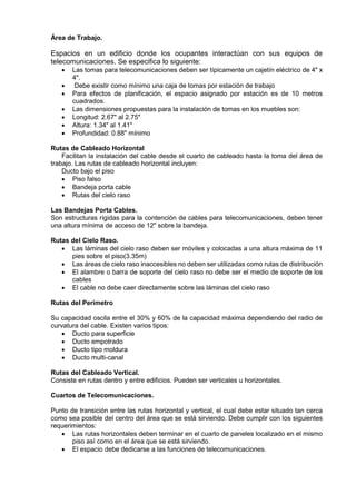 Área de Trabajo.
Espacios en un edificio donde los ocupantes interactúan con sus equipos de
telecomunicaciones. Se especifica lo siguiente:
 Las tomas para telecomunicaciones deben ser típicamente un cajetín eléctrico de 4" x
4".
 Debe existir como mínimo una caja de tomas por estación de trabajo
 Para efectos de planificación, el espacio asignado por estación es de 10 metros
cuadrados.
 Las dimensiones propuestas para la instalación de tomas en los muebles son:
 Longitud: 2.67" al 2.75"
 Altura: 1.34" al 1.41"
 Profundidad: 0.88" mínimo
Rutas de Cableado Horizontal
Facilitan la instalación del cable desde el cuarto de cableado hasta la toma del área de
trabajo. Las rutas de cableado horizontal incluyen:
Ducto bajo el piso
 Piso falso
 Bandeja porta cable
 Rutas del cielo raso
Las Bandejas Porta Cables.
Son estructuras rígidas para la contención de cables para telecomunicaciones, deben tener
una altura mínima de acceso de 12" sobre la bandeja.
Rutas del Cielo Raso.
 Las láminas del cielo raso deben ser móviles y colocadas a una altura máxima de 11
pies sobre el piso(3.35m)
 Las áreas de cielo raso inaccesibles no deben ser utilizadas como rutas de distribución
 El alambre o barra de soporte del cielo raso no debe ser el medio de soporte de los
cables
 El cable no debe caer directamente sobre las láminas del cielo raso
Rutas del Perímetro
Su capacidad oscila entre el 30% y 60% de la capacidad máxima dependiendo del radio de
curvatura del cable. Existen varios tipos:
 Ducto para superficie
 Ducto empotrado
 Ducto tipo moldura
 Ducto multi-canal
Rutas del Cableado Vertical.
Consiste en rutas dentro y entre edificios. Pueden ser verticales u horizontales.
Cuartos de Telecomunicaciones.
Punto de transición entre las rutas horizontal y vertical, el cual debe estar situado tan cerca
como sea posible del centro del área que se está sirviendo. Debe cumplir con los siguientes
requerimientos:
 Las rutas horizontales deben terminar en el cuarto de paneles localizado en el mismo
piso así como en el área que se está sirviendo.
 El espacio debe dedicarse a las funciones de telecomunicaciones.
 