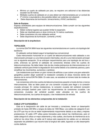  Mínimo un cuarto de cableado por piso, se requiere uno adicional si las distancias
exceden los 90 metros.
 Múltiples cuartos de cableado en un piso deben ser interconectados por un conduit de
3" mínimo o equivalente a dos paredes deben ser cubiertas con plywood.
 Debe disponerse de iluminación, tomacorriente y HVAC (ventilación)
Sala de Equipos.
Espacio centralizado para equipos de telecomunicaciones. Debe cumplir con las siguientes
especificaciones:
 Deben evitarse lugares que puedan limitar la expansión.
 Debe ser diseñada para un área mínima de 14 metros cuadrados.
 Debe conectarse a la ruta cableada vertical.
 Debe disponerse de iluminación, corriente y HVAC
Descripción de la arquitectura
TOPOLOGÍA
La norma EIA/TIA 568A hace las siguientes recomendaciones en cuanto a la topología del
backbone:
El cableado vertical deberá seguir la topología bus convencional.
Cada interconexión horizontal en un cuarto de telecomunicaciones está cableada a una
interconexión principal o a una interconexión intermedia y de ahí a una interconexión principal
con la siguiente excepción: Si se anticipan requerimientos para una topología de red bus o
anillo, entonces se permite el cableado de conexiones directas entre los cuartos de
telecomunicaciones. No debe haber más de dos niveles jerárquicos de interconexiones en el
cableado vertical (para limitar la degradación de la señal debido a los sistemas pasivos y para
simplificar los movimientos, aumentos o cambios).
Las instalaciones que tienen un gran número de edificios o que cubren una gran extensión
geográfica pueden elegir subdividir la instalación completa en áreas menores dentro del
alcance de la norma EIA/TIA 568A. En este caso, se excederá el número total de niveles de
interconexiones.
Las conexiones entre dos cuartos de telecomunicaciones pasarán a través de tres o menos
interconexiones. Sólo se debe pasar por una conexión cruzada para llegar a la conexión
cruzada principal. En ciertas instalaciones, la conexión cruzada del vertebral (conexión
cruzada principal) bastará para cubrir los requerimientos de conexiones cruzadas. Las
conexiones cruzadas del vertebral pueden estar ubicadas en los cuartos de
telecomunicaciones, los cuartos de equipos, o las instalaciones de entrada.
Descripción de los elementos componentes de la instalación
CABLE UTP CATEGORÍA 6
Esta es la designación del cable de par trenzado y conectores, tienen un desempeño
probado de hasta 300 MHz y rangos de datos de 1000 Mbps. Los cables de categoría 6 son
los UTP que hoy en día se están implementando mayormente debido a sus altas y mejores
prestaciones. El cable UTP utiliza pares trenzados para reducir las interferencias, pero el
cable categoría 6 utiliza un mejor aislamiento y más vueltas, otra fuente de interferencia es la
señal en los otros hilos, el cable cat 6 reduce esto separando los cables con un elemento
separador de polietileno que recorre toda la longitud del cable, logrando un alto desempeño
contra diafonía.
 