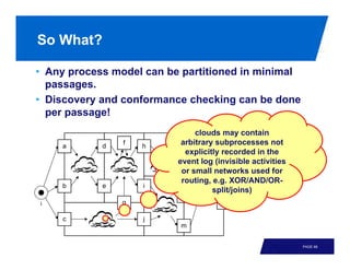 So What?

• Any process model can be partitioned in minimal
  passages.
• Discovery and conformance checking can be done
  per passage!
                               clouds may contain
    a       d
                f
                    h
                           arbitrary subprocesses not
                           k      n
                            explicitly recorded in the
                          event log (invisible activities
                                       o
                           or small networks used for
                           routing, e.g. XOR/AND/OR-
    b       e       i
                                    split/joins)
                           l
i               g                     p      o

     c              j
                          m


                                                            PAGE 68
 