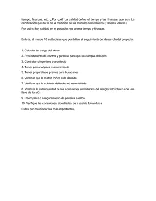 tiempo, finanzas, etc. ¿Por qué? La calidad define el tiempo y las finanzas que son: La
certificación que da fe de la medición de los módulos fotovoltaicos (Paneles solares).
Por qué si hay calidad en el producto nos ahorra tiempo y finanzas.
Enlista, al menos 10 estándares que posibiliten el seguimiento del desarrollo del proyecto.
1. Calcular las carga del viento
2. Procedimiento de control y garantía para que se cumpla el diseño
3. Contratar u ingeniero o arquitecto
4. Tener personal para mantenimiento
5. Tener preparativos previos para huracanes
6. Verificar que la matriz PV no este dañada
7. Verificar que la cubierta del techo no este dañada
8. Verificar la estanqueidad de las conexiones atornillados del arreglo fotovoltaico con una
llave de torsión
9. Reemplace o aseguramiento de paneles sueltos
10. Verifique las conexiones atornilladas de la matriz fotovoltaica
Estas por mencionar las más importantes.
 