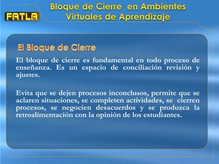 El bloque de cierre es fundamental en todo proceso de
enseñanza. Es un espacio de conciliación revisión y
ajustes.
Evita que se dejen procesos inconclusos, permite que se
aclaren situaciones, se completen actividades, se cierren
procesos, se negocien desacuerdos y se produzca la
retroalimentación con la opinión de los estudiantes.
 