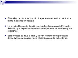 El análisis de datos es una técnica para estructurar los datos en su forma más simple y flexible. La principal herramienta utilizada son los diagramas de Entidad – Relación que expresan a que entidades pertenecen los datos y sus relaciones. Este proceso se lleva a cabo y se van refinando sus productos desde la fase de análisis hasta el diseño como tal del sistema. 