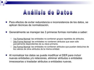 Para efectos de evitar redundancia e inconsistencia de los datos, se aplican técnicas de normalización. Generalmente se manejan las 3 primeras formas normales a saber: 1ra Forma Normal : las entidades no contienen grupos repetidos de atributos. 2da Forma Normal : las entidades no contienen atributos que sean sólo parcialmente dependientes de su clave primaria. 3ra Forma Normal : las entidades no contienen atributos que puedan deducirse de los valores de otros atributos de la misma entidad. Al normalizar los datos se puede modificar el DER para incluir nuevas entidades y/o relaciones, eliminar atributos o entidades innecesarias o trasladar atributos a entidades nuevas.   Análisis de Datos 