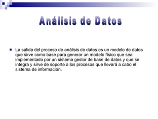 La salida del proceso de análisis de datos es un modelo de datos que sirve como base para generar un modelo físico que sea implementado por un sistema gestor de base de datos y que se integra y sirve de soporte a los procesos que llevará a cabo el sistema de información. Análisis de Datos 