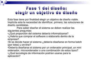 Esta fase tiene por finalidad elegir un objetivo de diseño viable. Implícita esta la necesidad de identificar, primero, las soluciones de diseño candidatas. Para saber diseñar el sistema se deben realizar las siguientes preguntas: ¿Qué proporción del sistema debería informatizarse? ¿Habría que comprar el software o elaborarlo dentro de la empresa? Si se decide hacer el sistema ¿debería diseñarse en forma batch (por lotes) u on-line? Debería diseñarse el sistema por un ordenador principal, un mini ordenador, microordenador o una combinación de estos tipos? ¿Qué tecnología de información podrían usarse para la aplicación? Fase 1 del diseño:  elegir un objetivo de diseño 