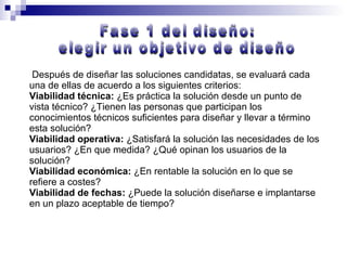 Después de diseñar las soluciones candidatas, se evaluará cada una de ellas de acuerdo a los siguientes criterios: Viabilidad técnica:  ¿Es práctica la solución desde un punto de vista técnico? ¿Tienen las personas que participan los conocimientos técnicos suficientes para diseñar y llevar a término esta solución? Viabilidad operativa:  ¿Satisfará la solución las necesidades de los usuarios? ¿En que medida? ¿Qué opinan los usuarios de la solución? Viabilidad económica:  ¿En rentable la solución en lo que se refiere a costes? Viabilidad de fechas:  ¿Puede la solución diseñarse e implantarse en un plazo aceptable de tiempo? Fase 1 del diseño:  elegir un objetivo de diseño 