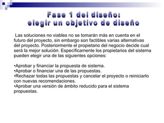 Las soluciones no viables no se tomarán más en cuenta en el futuro del proyecto, sin embargo son factibles varias alternativas del proyecto. Posteriormente el propietario del negocio decide cual será la mejor solución. Específicamente los propietarios del sistema pueden elegir una de las siguientes opciones: Aprobar y financiar la propuesta de sistema. Aprobar o financiar una de las propuestas. Rechazar todas las propuestas y cancelar el proyecto o reiniciarlo con nuevas recomendaciones. Aprobar una versión de ámbito reducido para el sistema propuestas. Fase 1 del diseño:  elegir un objetivo de diseño 