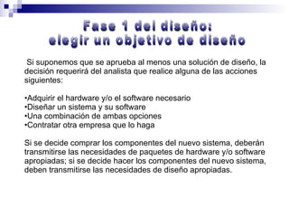 Si suponemos que se aprueba al menos una solución de diseño, la decisión requerirá del analista que realice alguna de las acciones siguientes: Adquirir el hardware y/o el software necesario Diseñar un sistema y su software Una combinación de ambas opciones Contratar otra empresa que lo haga Si se decide comprar los componentes del nuevo sistema, deberán transmitirse las necesidades de paquetes de hardware y/o software apropiadas; si se decide hacer los componentes del nuevo sistema, deben transmitirse las necesidades de diseño apropiadas.  Fase 1 del diseño:  elegir un objetivo de diseño 