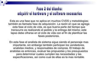 Esta es una fase que no aplica en muchos CVDS y metodologías; también es llamada fase de adquisición. La razón en que se agrega esta fase al ciclo de vida, es que buena parte del tiempo que transcurre es realizando el pedido y la entrega del mismo; este lapso debe cifrarse en el ciclo de vida con el fin de planificar las fases posteriores. En esta fase el analista de sistema sigue siendo el personaje mas importante, sin embargo también participan los vendedores, analistas medios, y responsables de compras. El trabajo de analistas es entonces, evaluar las propuestas y los presupuestos para determinar cuales cumplen las necesidades y las especificaciones, así como cual de ellas es la mas rentable. Fase 2 del diseño: adquirir el hardware y el software necesarios. 